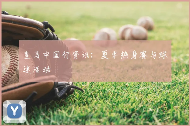 皇马中国行资讯：夏季热身赛与球迷活动