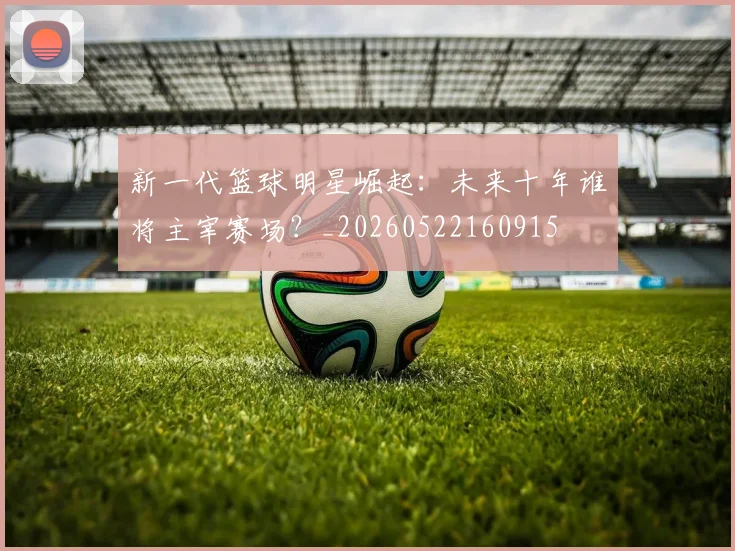 新一代篮球明星崛起：未来十年谁将主宰赛场？_20260522160915