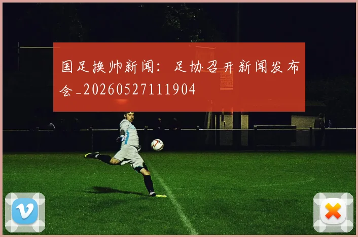 国足换帅新闻：足协召开新闻发布会_20260527111904