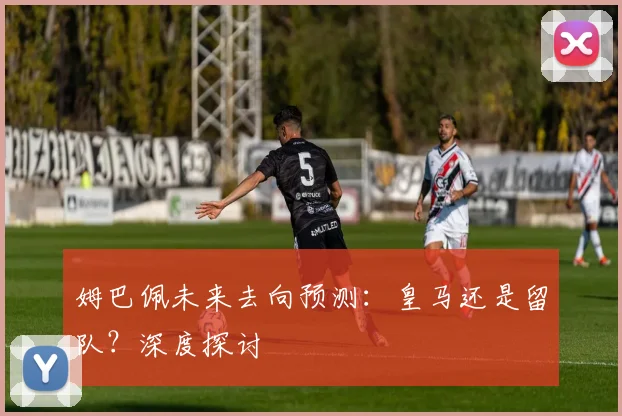 姆巴佩未来去向预测：皇马还是留队？深度探讨