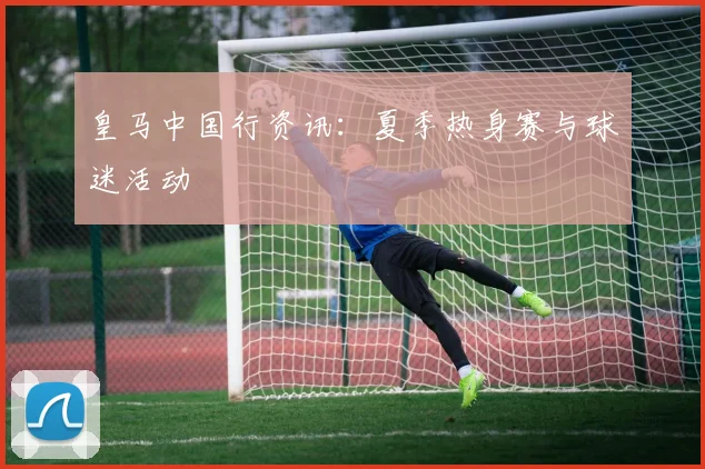 皇马中国行资讯:夏季热身赛与球迷活动