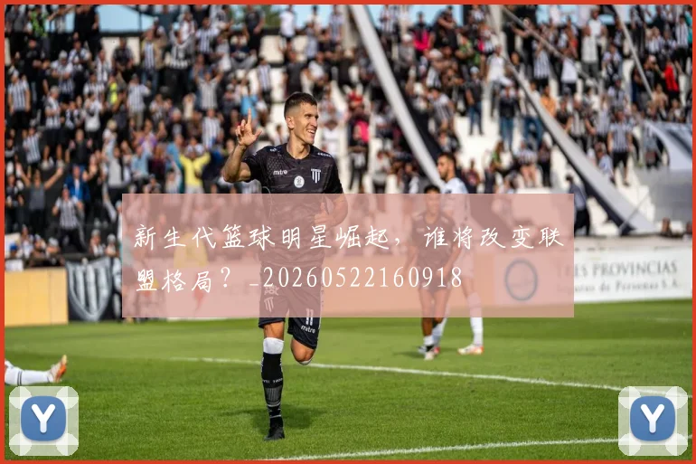 新生代篮球明星崛起，谁将改变联盟格局？_20260522160918